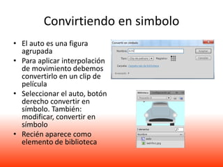 Convirtiendo en simbolo
• El auto es una figura
  agrupada
• Para aplicar interpolación
  de movimiento debemos
  convertirlo en un clip de
  película
• Seleccionar el auto, botón
  derecho convertir en
  símbolo. También:
  modificar, convertir en
  símbolo
• Recién aparece como
  elemento de biblioteca
 