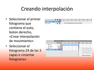 Creando interpolación
• Seleccionar el primer
  fotograma que
  contiene el auto,
  boton derecho,
  «Crear interpolación
  de movimiento»
• Seleccionar el
  fotograma 24 de las 3
  capas e «insertar
  fotograma»
 