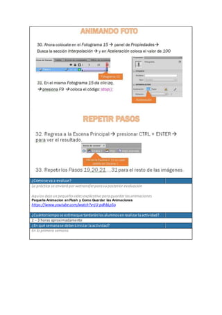¿Cómose va a evaluar?
La práctica se enviará porwetransferpara su posterior evaluación
Aquíos dejo un pequeño video explicativo para guardarlasanimaciones
Pequeña Animacion en Flash y Como Guardar las Animaciones
https://www.youtube.com/watch?v=jU-pdhbLpSo
¿Cuántotiempose estimaque tardaránlosalumnosenrealizarlaactividad?
2 – 3 horas aproximadamente
¿En qué semanase deberáiniciarlaactividad?
En la primera semana
 