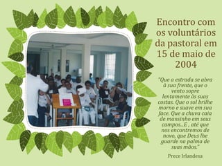 Encontro com
os voluntários
da pastoral em
15 de maio de
2004
“Que a estrada se abra
à sua frente, que o
vento sopre
lentamente às suas
costas. Que o sol brilhe
morno e suave em sua
face. Que a chuva caia
de mansinho em seus
campos...E , até que
nos encontremos de
novo, que Deus lhe
guarde na palma de
suas mãos.”
Prece Irlandesa
 