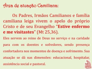 Área de atuação Camiliana:
Os Padres, Irmãos Camilianos e família
camiliana leiga vivem o apelo do próprio
Cristo e de seu Evangelho “Estive enfermo
e me visitastes” (Mt 25,36).
Eles servem ao reino de Deus no serviço e na caridade
para com os doentes e sofredores, sendo presença
confortadora nos momentos de doença e sofrimento. Sua
atuação se dá nas dimensões: educacional, hospitalar,
assistência social e pastoral.
 