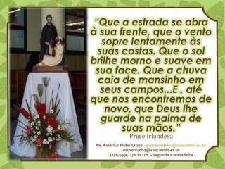 Pe. Américo Pinho Cristo - padreamerico@saocamilo-es.br
esthercunha@saocamilo-es.br
3256.5995 - 7h às 12h – segunda a sexta-feira
“Que a estrada se abra
à sua frente, que o vento
sopre lentamente às
suas costas. Que o sol
brilhe morno e suave em
sua face. Que a chuva
caia de mansinho em
seus campos...E , até
que nos encontremos de
novo, que Deus lhe
guarde na palma de
suas mãos.”
Prece Irlandesa
 