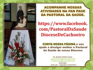 Pe. Américo Pinho Cristo -
padreamerico@saocamilo-es.br
esthercunha@saocamilo-es.br
3256.5995 -
7h às 12h – segunda a sexta-feira
https://www.facebook.
com/PastoralDaSaude
DioceseDeCachoeiro
ACOMPANHE NOSSAS
ATIVIDADES NA FAN PAGE
DA PASTORAL DA SAÚDE.
CURTA NOSSA PÁGINA e nos
ajude a divulgar melhor a Pastoral
da Saúde de nossa Diocese.
 