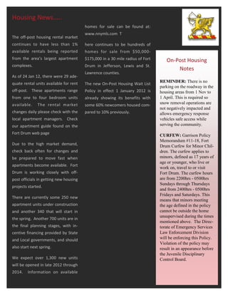 Housing News…..
                                        homes for sale can be found at:
                                        www.nnymls.com T
The off-post housing rental market
continues to have less than 1%          here continues to be hundreds of
available rentals being reported        homes for sale from $50,000-
from the area’s largest apartment       $175,000 in a 30 mile radius of Fort      On-Post Housing
complexes.                              Drum in Jefferson, Lewis and St.
                                                                                      Notes
                                        Lawrence counties.
As of 24 Jan 12, there were 29 ade-
quate rental units available for rent                                          REMINDER: There is no
                                        The new On-Post Housing Wait List
                                                                               parking on the roadway in the
off-post. These apartments range        Policy in effect 1 January 2012 is     housing areas from 1 Nov to
from one to four bedroom units          already showing its benefits with      1 April. This is required so
available.     The rental market        some 60% newcomers housed com-         snow removal operations are
                                                                               not negatively impacted and
changes daily please check with the     pared to 10% previously.               allows emergency response
local apartment managers. Check                                                vehicles safe access while
our apartment guide found on the                                               serving the community.
Fort Drum web page                                                             CURFEW: Garrison Policy
                                                                               Memorandum #11-18, Fort
Due to the high market demand,                                                 Drum Curfew for Minor Chil-
check back often for changes and                                               dren. The curfew applies to
be prepared to move fast when                                                  minors, defined as 17 years of
                                                                               age or younger, who live or
apartments become available. Fort
                                                                               work on, travel to or visit
Drum is working closely with off-                                              Fort Drum. The curfew hours
post officials in getting new housing                                          are from 2200hrs - 0500hrs
                                                                               Sundays through Thursdays
projects started.
                                                                               and from 2400hrs - 0500hrs
                                                                               Fridays and Saturdays. This
There are currently some 250 new
                                                                               means that minors meeting
apartment units under construction                                             the age defined in the policy
and another 340 that will start in                                             cannot be outside the home
                                                                               unsupervised during the times
the spring. Another 700 units are in
                                                                               mentioned above. The Direc-
the final planning stages, with in-                                            torate of Emergency Services
centive financing provided by State                                            Law Enforcement Division
and Local governments, and should                                              will be enforcing this Policy.
                                                                               Violation of the policy may
also start next spring.                                                        result in an appearance before
                                                                               the Juvenile Disciplinary
We expect over 1,300 new units                                                 Control Board.
will be opened in late 2012 through
2014.    Information on available
 