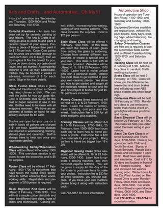 Arts and Crafts… and Automotive.. Oh My!!!                                                Automotive Shop
                                                                                       Hours of operation are Tues-
Hours of operation are Wednesday                                                       day-Friday, 1100-1900, and
and Thursday, 1200-1900, and Friday                                                    Saturday and Sunday, 0800-
and Saturday, 100-1700.                    knit stitch, increasing/decreasing,         1600.
                                           casting off and reading patterns. This      Equipment/Services available
Kolorful Kreations - An area has           class includes the supplies. Cost is        are regular bays, vehicle lifts,
been set up for ceramic painting at        $25 per person.                             paint booths, body bays, weld-
your leisure. The Arts & Crafts is of-                                                 ing bays, wheel balancing, tire
fering an area to come to and paint a      Stain Glass Class will be offered 4         changing, and towing.
ceramic project at your leisure. Pur-      February, 1300-1600. In this class          Safety Orientation Classes
chase a piece of Bisque then paint it      you learn the basics of stain glass         are free and is required to use
for $1.75 per inch. Cover Coat paints      from cutting the glass to soldering.        the Automotive Skills Center
and brushes are provided (enough to        Choose from several different sun           and is offered Tuesday-Friday,
paint each item, not to keep), then we     catchers or create a special one of         1200-1700, and Saturday
dip in glaze & fire the project for you.   your own. This class is $30 with all        1000.
Come on down during our operational        materials provided. Ceramics will be        Welding Class will be held on
hours and get started. Accompanied                                                     2 February at 1700. Manda-
                                           offered 4, 11, 18 & 25 February, 1100
children 5 and up may participate.         -1500. Learn how to make unique             tory class to use Auto Crafts
Parties may be booked 2 weeks in           gifts with a personal touch. Attend         welding equipment.
advance, minimum of 8 for each             one mold class to get certified to pour     Brake Class will be held 9
party. Stop in for more details.           your own ceramic pieces. We show            February at 1700. Class will
                                           you how to get started and supply all       show you the difference be-
Glass Fusion Class takes a glass           the materials needed to pour and fire       tween disc and drum brakes
bottle and transforms it into a cheese     your first project to bisque for just $5.   and will also go over ABS
tray, wind chimes or dish. We can          No paints are included.                     brake system and wheel bear-
melt the bottle for you our glass kiln.                                                ings.
Cost is $1/bottle plus $3.50 for the       Pottery Classes (three sessions) will       Emissions Class will be held
cost of paper required to use in the       be held on 1, 2, & 23 February, 1700-       16 February at 1700. Manda-
kiln. Bottles need to be clean with all    1900. Learn the basics of pottery,          tory class to use emissions
wrappers removed. We have an as-           hand building, coil pots and the            tester that checks check en-
sortment of bottles on hand for sale       wheel. Instruction fee is $30 for all       gine lights will save you time
already slumped for $6 each.               three sessions, plus supplies.              and money.
                                                                                       Basic Electrical Class will be
Studios are open for your use on a         Framing Classes will be offered 8-9         held on 23 February at 1700.
walk-in basis all patrons are charged      & 15-16 February, 1700-1845, 25             This class will help you under-
a $1 per hour. Qualification classes       February, from 1300-1600, two hours         stand the basic wiring in your
are required in woodworking, framing,      each day to learn how to frame pic-         vehicle.
stained glass and ceramics. Staff is       tures or prints. Instruction fee is $20     Basic Car Care Class is of-
always here to help out once you           plus materials for your project. Bring      fered Tuesdays and Thurs-
have been certified.                       an item to frame (no bigger than 16 x       days, 1700-1830. Class is co-
                                           20).                                        sponsored with Child and
Woodworking Safety/Orientation                                                         Youth Services. Signup at
Class will be offered 4 February 1000      Beginner Sewing Class (three ses-           Youth Services. Resale Lot is
-1200. This one-class session is re-       sions) will be offered 9, 16, & 23 Feb-     closed and will reopen 1 April
quired to use the woodshop and is $5       ruary, 1230- 1430. Learn how to op-         2012. Must have valid plates
for supplies.                                                                          and insurance. Cost is $10 for
                                           erate a sewing machine, and then
                                           construct pajama bottoms. You will          30 days and located in front of
Router Class will be offered 17 Feb-       be given a supply list the day of the       the Firestone building. New
ruary, 1500-1700 to customers that         first class to purchase items to make       and improved car washes
have taken the Wood Shop safety            your project. Instruction fee is $30 for    coming soon. Winter hours for
class to further enhance their wood-       all three sessions, you provide sup-        the Car Wash located on Me-
working skills. Registration and pre-      plies. If you have your own machine         morial Drive is open Monday-
payment of $10/person is required.         please bring it along with instruction      Friday, 0800-1900 and Satur-
                                           book.                                       days, 0800-1600. Car Wash
Basic Beginner Knit Class will be                                                      on First Street is open Monday
offered 3 February, 1030-1230. You         Call 772-6857 for more information.         -Friday, 0800-1900, and Satur-
will knit a simple cotton dishcloth and                                                days, 0800-1600.
learn the different yarn sizes, types of                                               Call 772-5785 or 783-5784 for
fibers and techniques. Casting on,                                                     more information.
 