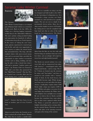 Saranac Lake Winter Carnival
Beginning                                        ness, the ice is partially cut using a saw that
                                                 was designed and built locally in the 1940’s
                                                 for the harvesting of refrigeration ice. It is
                                                 essentially a huge circular saw blade
                                                 mounted on a sled and driven by a gasoline
The Saranac                                      engine. The saw can cut to a depth of ap-
Lake Winter Carnival began as an integral        proximately eleven inches. Since the ice
part of Saranac Lake’s history as a renowned     often reaches depths in excess of 20 inches,
health resort. Back in the late 1800s, the       the cutting process must be completed with
village was a thriving logging community         large hand saws that are relics of the tradi-
nestled deep in the Adirondack wilderness.       tional ice harvesting process. The blocks
The area’s pristine setting provided healing
and rejuvenation for hundreds of sufferers
of tuberculosis from all over North America.
In the course of “taking the cure” here,
many patients experienced a renewed pas-
sion for life, and took every opportunity, in
every season, to explore the natural beauty
that surrounded them. The long, cold Adi-        taken from the lake are two feet wide and
rondack winters with snow-covered moun-          four feet long, are anywhere from one to two
tains and ice-encrusted lakes provided the       feet thick, and accordingly will weigh be-
opportunity to enjoy outdoor recreational        tween four and eight hundred pounds!
activities such as skiing, sledding, and skat-
                                                 The blocks are moved onshore via a con-
ing. In order to take a break from winter’s
                                                 veyor belt, and are maneuvered into place
chill and to promote “outdoor sports and
                                                 with “peaveys” – metal-tipped poles with
games”, the Pontiac Club was formed in
                                                 hinged metal hooks – and ice tongs. The 2’
1896, and a year later, they sponsored the
                                                 by 4’ blocks are hoisted onto the structure
first “Mid-Winter Carnival”. This first Win-
                                                 by cranes and “log loaders” and then ce-
ter Carnival was a two-day affair that fea-
                                                 mented to one another with a “mortar”
tured skating races, a parade and an “ice
                                                 made of slush. As the slush freezes, the
                                                 block walls become rigid. While designs
                                                 vary from year to year and reflect the theme
                                                 chosen, a small palace requires about 1,000
                                                 blocks while a large one requires 3,000 or
                                                 more. Within each palace is an array of col-
                                                 ored lights that transform the Palace into a
                                                 vivid sculpture of ice and light every evening!
                                                 Be sure to look at the ice blocks carefully
                                                 because they sometimes have water plants,
tower” – features that have been, in one         fish or other items captured within them!
form or another, part of every Carnival          The Palace is generally adorned with
since.                                           brightly colored flags and ice carvings reflect-
                                                 ing the carnival theme. Fireworks over the
Construction
                                                 palace take place at the opening ceremony
About six weeks before the Carnival, an ice      and again at the closing of the carnival.
field is marked off on Lake Flower’s Pontiac
Bay. Once the ice reaches a suitable thick-
 