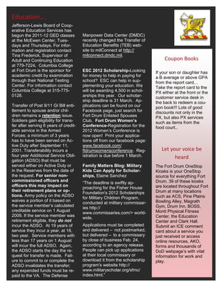 Education….
Jefferson-Lewis Board of Coop-
erative Education Services has
begun the 2011-12 GED classes          Manpower Data Center (DMDC)
at the McEwen Center, Tues-            recently changed the Transfer of
days and Thursdays. For infor-         Education Benefits (TEB) web-
mation and registration contact        site to milConnect at http://
Tina Frederick, Supervisor of          milconnect.dmdc.mil.
Adult and Continuing Education                                                 Coupon Books
at 779-7224. Columbia College
at Fort Drum is the sponsor for        ESC 2012 Scholarship-Looking        If your son or daughter has
academic credit by examination         for money to help in paying for     a B average or above GPA
through their National Testing         school? ESC can help in sup-        from the report card…
Center. For information contact        plementing your education. We       Take the report card to the
Columbia College at 315-775-           will be awarding 4,500 in schol-    PX either at the front or the
0128.                                  arships this year. Our scholar-     customer service desk in
                                       ship deadline is 31 March. Ap-      the back to redeem a cou-
Transfer of Post 9/11 GI Bill enti-    plications can be found on our      pon book!!! Lots of good
tlement to spouse and/or chil-         Facebook page, just search for      discounts not only in the
dren remains a retention issue.        Fort Drum Enlisted Spouses          PX, but also PX services
Soldiers gain eligibility for trans-   Club. Fort Drum Women’s             such as items from the
fer after serving 6 years of credit-   Conference-Registration for the     food court..
able service in the Armed              2012 Women’s Conference is
Forces; a minimum of 3 years           now open! Print your applica-
has to have been served on Ac-         tions off from our facebook page:
tive Duty after September 11,          www.facebook.com/
2001. Transferability incurs a         ftdrumwomensconference. Reg-           Let your voice be
four year Additional Service Obli-     istration is due before 1 March.             heard
gation (ADSO) that must be
served either on Active Duty or        Family Matters Blog: Military       The Fort Drum OneStop
in the Reserves from the date of       Kids Can Apply for Scholar-         Kiosks is your OneStop
the request. For senior non-           ships, Elaine Sanchez               source for everything Fort
commissioned officers and                                                  Drum. 39 of these kiosks
                                       “The deadline is swiftly ap-
officers this may impact on                                                are located throughout Fort
                                       proaching for the Fisher House
their retirement plans or op-                                              Drum at many locations
                                       Foundation's 2012 Scholarships
tions. Army policy on the ADSO                                             such as ACS, Pine Plains
                                       for Military Children Program,
waives a portion of it based on                                            Bowling Alley, Magrath
                                       conducted at military commissar-
the service member’s calculated                                            Gym, Drum Inn, BOSS,
                                       ies http://
creditable service on 1 August                                             Monti Physical Fitness
                                       www.commissaries.com/> world-
2009. If the service member was                                            Center, the Education
                                       wide.
retirement eligible, they do not                                           Center and Clark Hall.
incur the ADSO. At 19 years of         Applications must be completed      Submit an ICE comment
service they incur a year, at 18,      and delivered – not postmarked,     card about a service you
two year. Service members with         but delivered – to a commissary     just received or access
less than 17 years on 1 August         by close of business Feb. 24,       online resources, AKO,
will incur the full ADSO. Again,       according to an agency release.     forms and thousands of
the ADSO starts the day the re-        People can pick up applications     DoD webpage’s with vital
quest for transfer is made. Fail-      at their local commissary or        information for work and
ure to commit to or complete the       download it from the scholarship    play.
ADSO invalidates the transfer;         program's website http://
any expended funds must be re-         www.militaryscholar.org/sfmc/
paid to the VA. The Defense            index.html.”
 