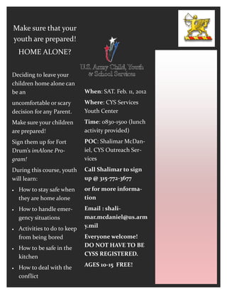 Make sure that your
youth are prepared!
    HOME ALONE?


Deciding to leave your
children home alone can
be an                          When: SAT. Feb. 11, 2012
uncomfortable or scary         Where: CYS Services
decision for any Parent.       Youth Center
Make sure your children        Time: 0830-1500 (lunch
are prepared!                  activity provided)
Sign them up for Fort          POC: Shalimar McDan-
Drum’s imAlone Pro-            iel, CYS Outreach Ser-
gram!                          vices
During this course, youth      Call Shalimar to sign
will learn:                    up @ 315-772-3677
   How to stay safe when      or for more informa-
    they are home alone        tion
   How to handle emer-        Email : shali-
    gency situations           mar.mcdaniel@us.arm
   Activities to do to keep   y.mil
    from being bored           Everyone welcome!
   How to be safe in the      DO NOT HAVE TO BE
    kitchen                    CYSS REGISTERED.

   How to deal with the       AGES 10-15 FREE!
    conflict
 