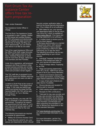 Fort Drum Tax As-
sistance Center
offers free tax re-
turn preparation
Capt. Jordan Walerstein                      Security number verification letter is-
                                             sued by the Social Security Administra-
Tax Assistance Center Officer in             tion. (Your military ID is not sufficient.)
Charge                                        Birth dates for you, your spouse
                                             and dependents listed on the tax return.
The Fort Drum Tax Assistance Center          Your Army W-2, which is available at
is scheduled to open Tuesday. Staffed        www.mypay.dfas.mil. (Your leave and
by IRS trained and certified Soldiers,       earnings statement is not sufficient.)
the TAC will prepare and electronically       A voided check to receive your re-
file your federal and state income tax       fund by direct deposit.
returns free of charge. By filing your       To file taxes electronically on a married
return electronically, you can receive       -filing-joint tax return, both spouses
your refund in as little as one week.        must be present or have a special
                                             power of attorney or IRS Form 2848
Part of the Legal Assistance Office and      authorizing you to sign the return.
the Office of the Staff Judge Advocate,      The following documents may be nec-
the TAC staff assists active-duty Sol-       essary depending on your circum-
diers, mobilized Reservists on active        stances:
duty for more than 29 days, retired ser-      Individual Taxpayer Identification
vice members and their Families.
                                             Number (ITIN) assignment letter for
                                             you, your spouse and dependents;
Under Army regulations, self-employed
taxpayers and those involved in other         Proof of foreign status, if applying
private business activities are not eligi-   for an ITIN;
ble for tax assistance services. (Family      Wage and earning statement(s)
Child Care providers remain eligible.)       Form W-2, W-2G, 1099-R from all em-
                                             ployers of all of your Family Members;
The TAC staff also is equipped to pre-        Interest and dividend statements
pare 2010 returns for Soldiers returning     from banks and brokers, including mort-
from deployment who were not able to         gage interest statements (Forms 1099);
file last year.
                                              A copy of last year’s federal and
                                             state returns if available;
Located on South Post at the corner of
Lewis and Conway / First Street West          Divorce decrees and receipts for
in Bldg. T-120 (near the AAFES gas           alimony paid or received;
station and across the street from Be-        Child custody and support orders;
havioral Health), the TAC will be open        Receipts for IRA contributions;
from 9:30 a.m. to 7 p.m. Monday
through Friday.                               Total paid for day care provider and
                                             the day care provider’s tax identifying
Beginning Monday, you may call 772-          number (the provider's Social Security
6727 to schedule a next business day         number or business Employer Identifi-
appointment. Throughout tax season,          cation Number); and Receipts and
the appointment line will open at 1 p.m.     other supporting documentation if you
each day and will remain open until all      plan to itemize your deductions in lieu
appointments are filled for the next         of the standard deduction.
business day.
                                             Visit www.facebook.com/drumtax for
The following documents are required         the most up-to-date information on the
to schedule an appointment:                  TAC.
 Military ID (Common Access Card)           For more information, call the Fort
 Social Security cards for you, your        Drum Tax Assistance Center at 772-
spouse and dependents and/or a Social        3735.
 