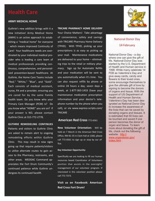 Health Care
ARMY MEDICAL HOME

Guthrie’s new addition brings with it a   TRICARE PHARMACY HOME DELIVERY
new initiative! Army Medical Home         Your Choice Matters! Take advantage
(AMH) is an active approach to estab-     of convenience, safety and savings
                                                                                               National Donor Day
lishing a “medical home” for everyone     with TRICARE Pharmacy Home Delivery
- which means improved Continuity of      (TPHD). With TPHD, picking up your                        14 February
Care! Your healthcare needs are coor-     prescriptions is as easy as picking up
dinated by your individual medical pro-   your mail. Maintenance medications               National Donor Day - a day
                                                                                           where one can give the gift of
vider who is leading a care team of       are delivered to your home – eliminat-           life. National Donor Day was
medical professionals providing con-      ing trips to the retail or military phar-        started by the U.S. Department
                                          macy.    Sign up for Automatic Refills           of Health and Human service in
tinuous, comprehensive, and personal-
                                                                                           1998. While many celebrate 14
ized prevention-based healthcare. At      and your medication will be sent to              FEB as Valentine’s Day and
Guthrie, the Home Care Teams include      you automatically when it’s time. You            give away cards, candy and
                                                                                           flowers to their loved ones,
"Red," "White," "Blue", and "Gold".       can also request refills by phone or             some encourage themselves to
Each consists of medical assistant,       online 24 hours a day, seven days a              give the ultimate gift of love by
                                                                                           signing to become the donors
nurse, PA and a provider, ensuring you    week, at 1-877-363-1433 (have your               of organs and tissue. With the
are cared for by the same Family          maintenance medication prescription              support of US Department of
                                                                                           Health and Human Service;
health team. Do you know who your         information and your doctor’s tele-              Valentine’s Day has been des-
Primary Care Manager (PCM) is? Do         phone number by the phone when you               ignated as National Donor Day
                                                                                           to increase the awareness of
you know what “HOME” you are on? If       call), or via www.express-scripts.com/
                                                                                           the lives that can be saved by
your answer is NO, please contact         TRICARE                                          donating organs and tissues. It
Guthrie Clinic at 315-772-2778.                                                            is estimated that 50 lives can
                                          American Red Cross 772-6561                      be touched and saved if one
                                                                                           person becomes the donor of
GUTHRIE REMODELING CONTINUES                                                               organ and tissue. To learn
Patients and visitors to Guthrie Clinic   New Volunteer Orientation:            Will be    more about donating the gift of
                                          held on 7 March in the American Red Cross        life, check out the following
are asked to remain alert to ongoing                                                       website: http://
                                          Office, RM B1-35 in Clark Hall at 1300, please
remodeling efforts within Guthrie                                                          www.organdonor.gov/
                                          call 772-6561 to sign up or stop by our of-      index.html .
Clinic. This may result in new signs
                                          fice.
going up that require patients/visitors
to utilize alternate routes to gain ac-   Key Volunteer Opportunity-

cess to the Pharmacy, restrooms, and      Specifically we are looking to fill our human
other areas. MEDDAC Command ap-           resources based Coordinator of Volunteers
preciates the Fort Drum Community’s       position that assists in the oversight/
continued patience while Guthrie un-      management of our volunteer program. If

dergoes its continued facelift.           interested in this volunteer position please
                                          call 772-7373.

                                          Visit us on Facebook: American
                                          Red Cross Fort Drum!
 