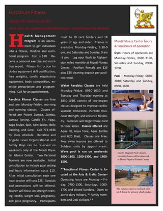 Fort Drum Fitness
Magrath Gym update:
POOL WILL BE CLOSED 19 DECEMBER 2011 – 8 MAY 2012 FOR REPAIRS.




H
            eal t h Man ag em en t      must be ID card holders and 18
            Program is an assess-       years of age and older. Trainer is      Monti Fitness Center hours
            ment to get individuals     available Monday-Friday, 5:30-9         & Pool hours of operation
into a fitness, lifestyle and nutri-    pm, and Saturday and Sunday, 9 am       Gym: Hours of operation are
tional program. Cost is $10.     Re-    -5 pm.    Log your Walk to Afghani-     Monday-Friday, 0600-2100,
ceive a personal exercise and nutri-    stan miles monthly at Monti Fitness     Saturday and Sunday, 0900-
tion report. Fitness Instruction in-    Center.   Pavilion Rentals are $25      1700.
cludes equipment skill qualification,   plus $25 cleaning deposit per pavil-
free weights, cardio respiratory                                                Pool : Monday-Friday, 0830-
                                        ion rental.
equipment, body composition, ex-                                                2030; Saturday and Sunday,
ercise prescription and program-        Water Aerobics Classes are held         0900–1600.
ming. Call for an appointment.          Monday-Friday, 0930-1030 and
                                        Tuesday and Thursday evening at
Aerobics Fitness Classes are free       1830-1930. consist of low-impact
and are Monday-Friday, morning          classes designed to improve cardio-
and evening classes.     Classes of-    vascular endurance, increase mus-
fered are Power Zumba, Zumba,           cular strength, and enhance flexibil-
Zumba Toning, Cardio Fit, Yoga,         ity. Exercises will target those hard
Yoga Sculpt, Spin, Spin Sculpt, Belly   to tone areas. Classes offered are
Dancing, and Core. Call 772-4936        Aqua Fit, Aqua Tone, Aqua Zumba
for class schedule.   Battalion and     and H20 Blast. Classes are Free.
Brigade Level Organizational and        Free swim lessons are offered to
Family Days can be reserved on          Solders only by appointment.
weekends only at the Monti Physi-       Wave pool is run on weekends              Due to Magrath Pool Closure,
cal Fitness Center. Two Personal        1000-1100, 1200-1300, and 1400-           extended hours will be observed
                                                                                  at Monti Physical Fitness Center
Trainers are now available. Initial     1500.
consultation to include goal setting
and basic information costs $10.        **Functional Fitness Center is lo-
After initial consultation each one     cated at the Arts & Crafts Center-
hour session will cost $25. Specials    Operating hours are Monday – Fri-
and promotions will be offered.         day, 0700-1300, Saturdays, 1000-
                                        1700 and closed Sundays. Open to         The outdoor deck is enclosed with
Trainer will focus on strength train-                                            a 6 ft fence for privacy which makes
ing, cardio, weight loss, pregnancy,    active duty military, **Family mem-
and post pregnancy.     Participants    bers and DoD civilians.**
 