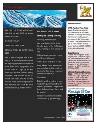 Sports & Leisure




                                                                               At the Commons

                                                                               WWE Pay-Per-View Wres-
SKI TRIP TO TITUS MOUNTAIN,                                                    tling - The Winner's Circle
                                        4th Annual Jack T Sweet                Sports Bar has all of the ex-
MALONE NY with BOSS for Soldier
                                                                               citement of viewing WWE Pay-
Appreciation Day                        Family Ice Fishing Fun Day
                                                                               Per-View on the big screen.
                                        Saturday, February 4th                 Admission is $3. Doors open
DATE: 11 February                                                              at 1800. Live preshow will be-
                                        Join us at Krings Point State          gin at 1930 with the feature
DEPARTURE TIME: 0730                    Park for a day of Ice Fishing and      event starting at 2000, 19 FEB
                                        Fun. Starting at 7am lasting all       -Elimination Chamber.
RETURN TIME: NO LATER THAN
                                        day.
2200                                                                           Super Sunday
                                        Fishing is not mandatory, over         -Watch the final game on the
                                                                               large screen TV's while enjoy-
This is free to anyone with a mili-     16 will need a license.                ing your favorite snacks and
tary ID. BOSS will cover rental costs                                          beverages. Free half-time buf-
                                        will be other activities as well.      fet served and drink specials.
for any single Soldier who does not                                            Drawing for a $100 gift card
                                        Bring a lawn chair, wear some          courtesy of USAA at halftime,
have their own equipment that
                                        warm clothes, and be ready to          5 FEB at 1600.
travels with us.    Sign up for this
                                        have some fun, as we remember          Ultimate Fighting Champion-
event for married Soldiers, Family
                                        our very own HERO.                     ships - Check out the Pay-Per
members, and children will be al-                                              -View UFC Fight Night at the
                                        Directions:                            Winner's Circle Sports Bar.
lowed one week prior to the trip                                               Pre fight activities begin at
with no rental costs being covered.     Take 81 north to exit 50 N onto        2100 with the main event be-
                                        Route 12N. past Alexandria Bay         ginning at 2200, 4 FEB- Doors
Any Families who wish to drive                                                 open at 1900.
                                        approx.. 5 miles to Krings Point
themselves can go and ski for free.
                                        Road. Follow to State Park, look
                                        for banner.
                                        For more information contact
                                        Glenn Sweet @ 315-286-1835




                                                  Enjoy the Fort Drum Trails
 