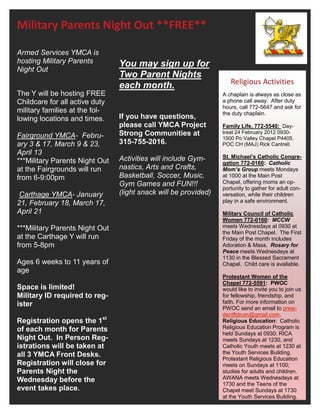Military Parents Night Out **FREE**

Armed Services YMCA is
hosting Military Parents        You may sign up for
Night Out
                                Two Parent Nights
                                each month.                         Religious Activities
The Y will be hosting FREE                                       A chaplain is always as close as
Childcare for all active duty                                    a phone call away. After duty
                                                                 hours, call 772-5647 and ask for
military families at the fol-                                    the duty chaplain.
lowing locations and times.     If you have questions,
                                please call YMCA Project         Family Life, 772-5540: Day-
Fairground YMCA- Febru-         Strong Communities at            treat 24 February 2012 0930-
                                                                 1500 Po Valley Chapel P4405.
ary 3 & 17, March 9 & 23,       315-755-2016.                    POC CH (MAJ) Rick Cantrell.
April 13
                                Activities will include Gym-     St. Michael’s Catholic Congre-
***Military Parents Night Out                                    gation 772-0160: Catholic
at the Fairgrounds will run     nastics, Arts and Crafts,        Mom’s Group meets Mondays
from 6-9:00pm                   Basketball, Soccer, Music,       at 1000 at the Main Post
                                Gym Games and FUN!!!             Chapel, offering moms an op-
                                                                 portunity to gather for adult con-
 Carthage YMCA- January         (light snack will be provided)   versation, while their children
21, February 18, March 17,                                       play in a safe environment.
April 21                                                         Military Council of Catholic
                                                                 Women 772-0160: MCCW
***Military Parents Night Out                                    meets Wednesdays at 0930 at
                                                                 the Main Post Chapel. The First
at the Carthage Y will run                                       Friday of the month includes
from 5-8pm                                                       Adoration & Mass. Rosary for
                                                                 Peace meets Wednesdays at
                                                                 1130 in the Blessed Sacrament
Ages 6 weeks to 11 years of                                      Chapel. Child care is available.
age
                                                                 Protestant Women of the
                                                                 Chapel 772-5591: PWOC
Space is limited!                                                would like to invite you to join us
Military ID required to reg-                                     for fellowship, friendship, and
ister                                                            faith. For more information on
                                                                 PWOC send an email to presi-
                                                                 dentftdrum@gmail.com.
Registration opens the 1st                                       Religious Education: Catholic
of each month for Parents                                        Religious Education Program is
                                                                 held Sundays at 0930; RICA
Night Out. In Person Reg-                                        meets Sundays at 1230, and
istrations will be taken at                                      Catholic Youth meets at 1230 at
all 3 YMCA Front Desks.                                          the Youth Services Building.
                                                                 Protestant Religious Education
Registration will close for                                      meets on Sundays at 1100;
Parents Night the                                                studies for adults and children.
Wednesday before the                                             AWANA meets Wednesdays at
                                                                 1730 and the Teens of the
event takes place.                                               Chapel meet Sundays at 1730
                                                                 at the Youth Services Building.
 