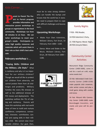 Kids Corner…..
                                         must be to raise strong children




P
                                         who can handle the bumps and
          arent to Parent The Par-
                                         bruises that the world has in store.
          ent to Parent program
                                         We need to prepare them to cope
          provides informative and
                                         with difficult challenges and bounce
interactive parent workshops to                                                          Family Nights
                                         back ,
groups or organizations in the local
community. Workshops run from            Upcoming Workshops                     7 FEB - FRG Reader,
20 minutes to an hour. We can
tailor workshops to meet your               Make Your Own Valentine,           14 FEB-Valentine’s Party,

group’s needs.     Participants re-          McEwen Library, Fort Drum, 14
                                                                                21 FEB-Pajama Movie Night,
ceive high quality resources and             February, from 1000 – 1100.
                                                                                28 FEB-Unicycle Riders
materials which will assist them in
                                            Dance, Move and Shake to the
their role as their child’s best advo-
                                             Music, McEwen Library, Fort
cate
                                             Drum, 28 February from 1000 –
                                                                                   Community Center
February workshop is ...                     1100.
                                                                                      Activities
“Coping Skills: Children and
                                                                                Monument Ridge Community
the Military .Life Style.” What                                                 Center (1400-1600), come in
is resiliency and why is it so impor-                                           and do a sand art craft, enjoy
tant for our military children?                                                 some snacks too!
Though we would all like to protect
                                                                                23 Feb- Adirondack Creek Com-
our children from adversity, we
                                                                                munity Center (1400-1530)
cannot protect them from all chal-                                              make popsicle stick snowman,
lenges and problems.         Military                                           color winter scenes and play a
Families the every life stresses as                                             small game along with cookies
well as the additional stresses of                                              and cocoa.
PCS moves and deployments. This
                                                                                24 Feb- Rhicard Hills Commu-
workshop outlines the 7Cs of cop-
                                                                                nity Center (1400-1600) make
ing and resiliency.     Parents will                                            Boondoggle bracelets, and
leave this workshop with real world                                             snacks and juice will be pro-
ideas of how to instill and nurture                                             vided.
confidence, competence, connec-
tion, character, contribution, con-
trol and coping skills in their mili-
tary child. We cannot raise invul-
nerable children. Our goal, then,
 