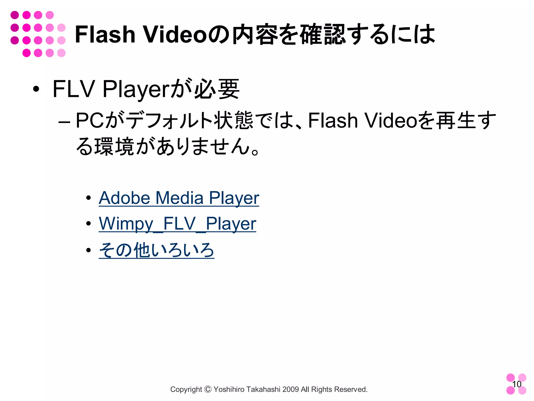 Flash Videoの内容を確認するには 

•  FLV Playerが必要 
  – PCがデフォルト状態では、Flash Videoを再生す
    る環境がありません。 

    •  Adobe Media Player 
    •  Wimpy_FLV_Player 
    •  その他いろいろ




                                                                           10 
              Copyright Ⓒ Yoshihiro Takahashi 2009 All Rights Reserved. 
 
