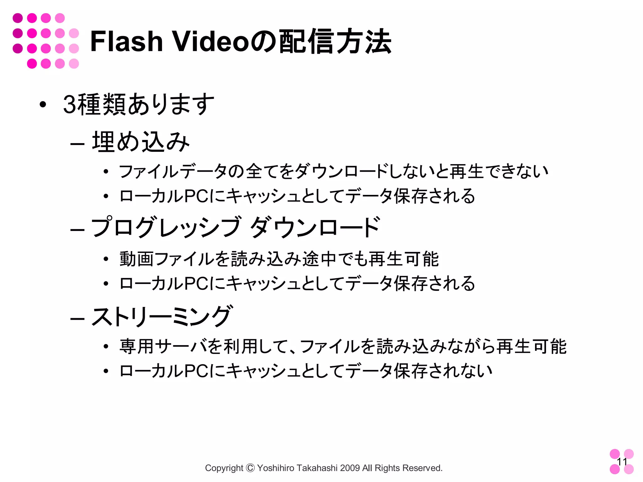 Flash Videoの配信方法 

•  3種類あります 
    – 埋め込み 
   •  ファイルデータの全てをダウンロードしないと再生できない 
   •  ローカルPCにキャッシュとしてデータ保存される 
 – プログレッシブ ダウンロード 
   •  動画ファイルを読み込み途中でも再生可能 
   •  ローカルPCにキャッシュとしてデータ保存される 

 – ストリーミング 
   •  専用サーバを利用して、ファイルを読み込みながら再生可能 
   •  ローカルPCにキャッシュとしてデータ保存されない



                                                                       11 
          Copyright Ⓒ Yoshihiro Takahashi 2009 All Rights Reserved. 
 
