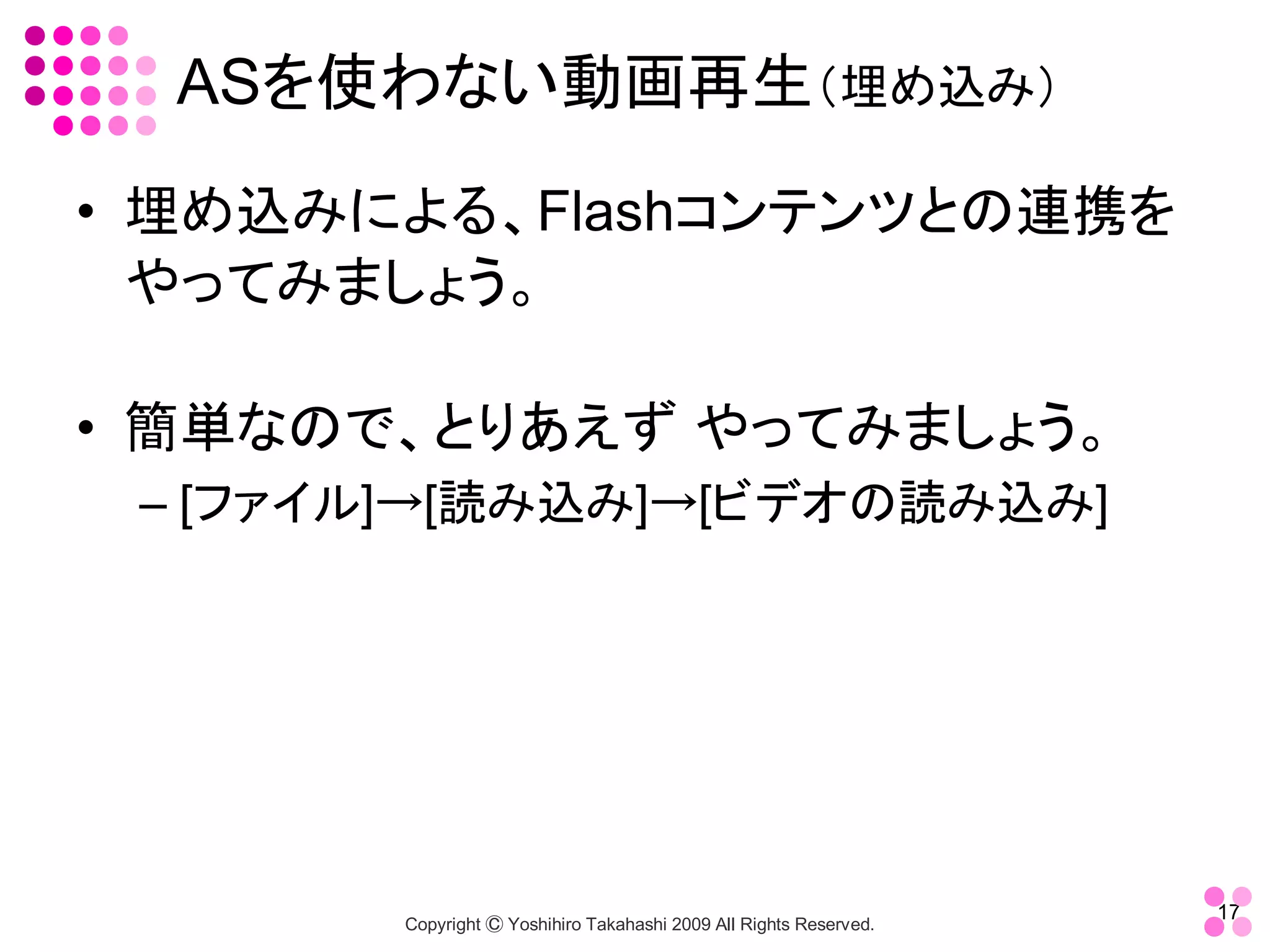 ASを使わない動画再生（埋め込み） 
•  埋め込みによる、Flashコンテンツとの連携を
   やってみましょう。 

•  簡単なので、とりあえず やってみましょう。 
 – [ファイル]→[読み込み]→[ビデオの読み込み]




                                                                     17 
        Copyright Ⓒ Yoshihiro Takahashi 2009 All Rights Reserved. 
 