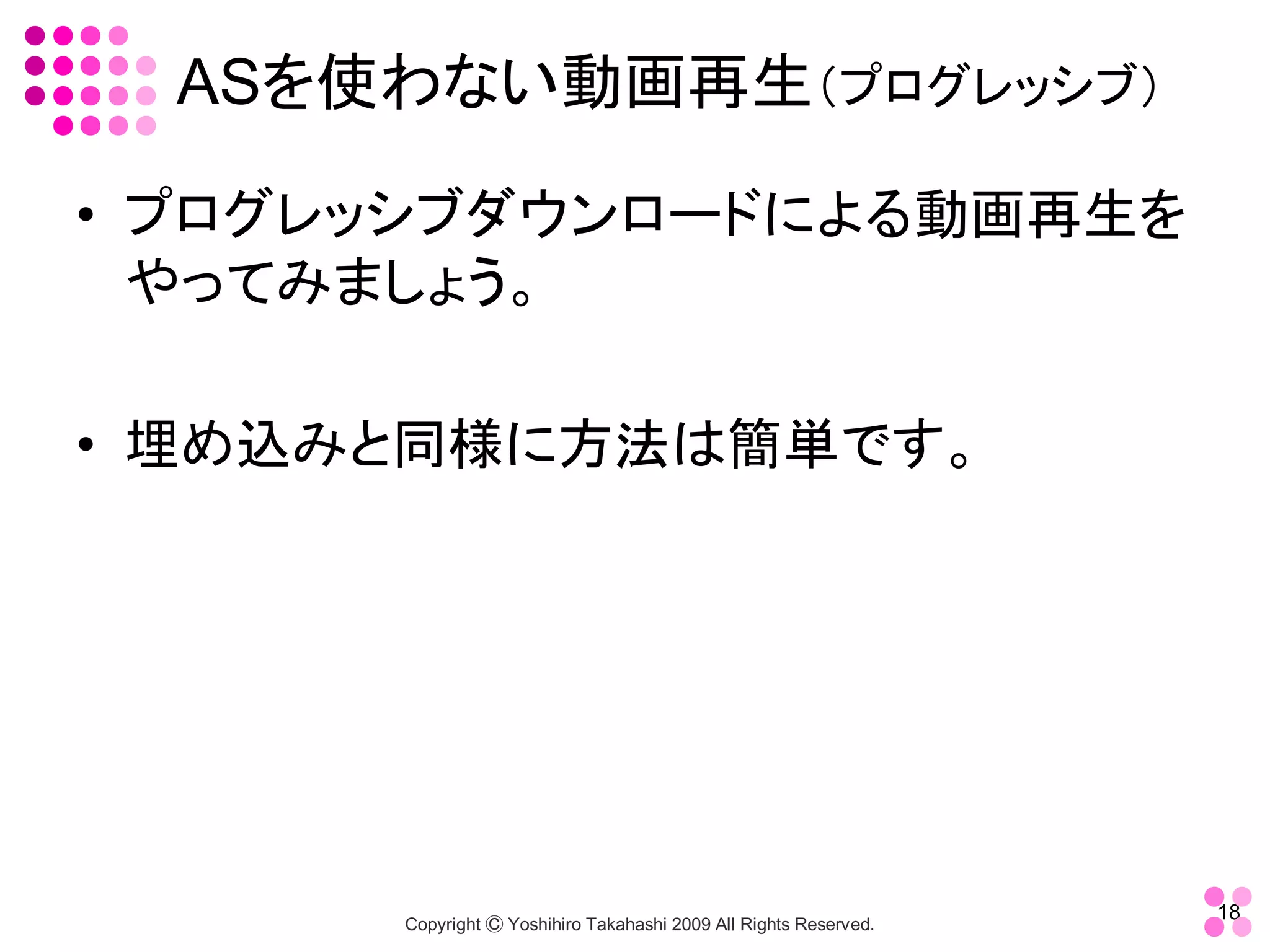 ASを使わない動画再生（プログレッシブ） 

•  プログレッシブダウンロードによる動画再生を
   やってみましょう。 

•  埋め込みと同様に方法は簡単です。




                                                                    18 
       Copyright Ⓒ Yoshihiro Takahashi 2009 All Rights Reserved. 
 