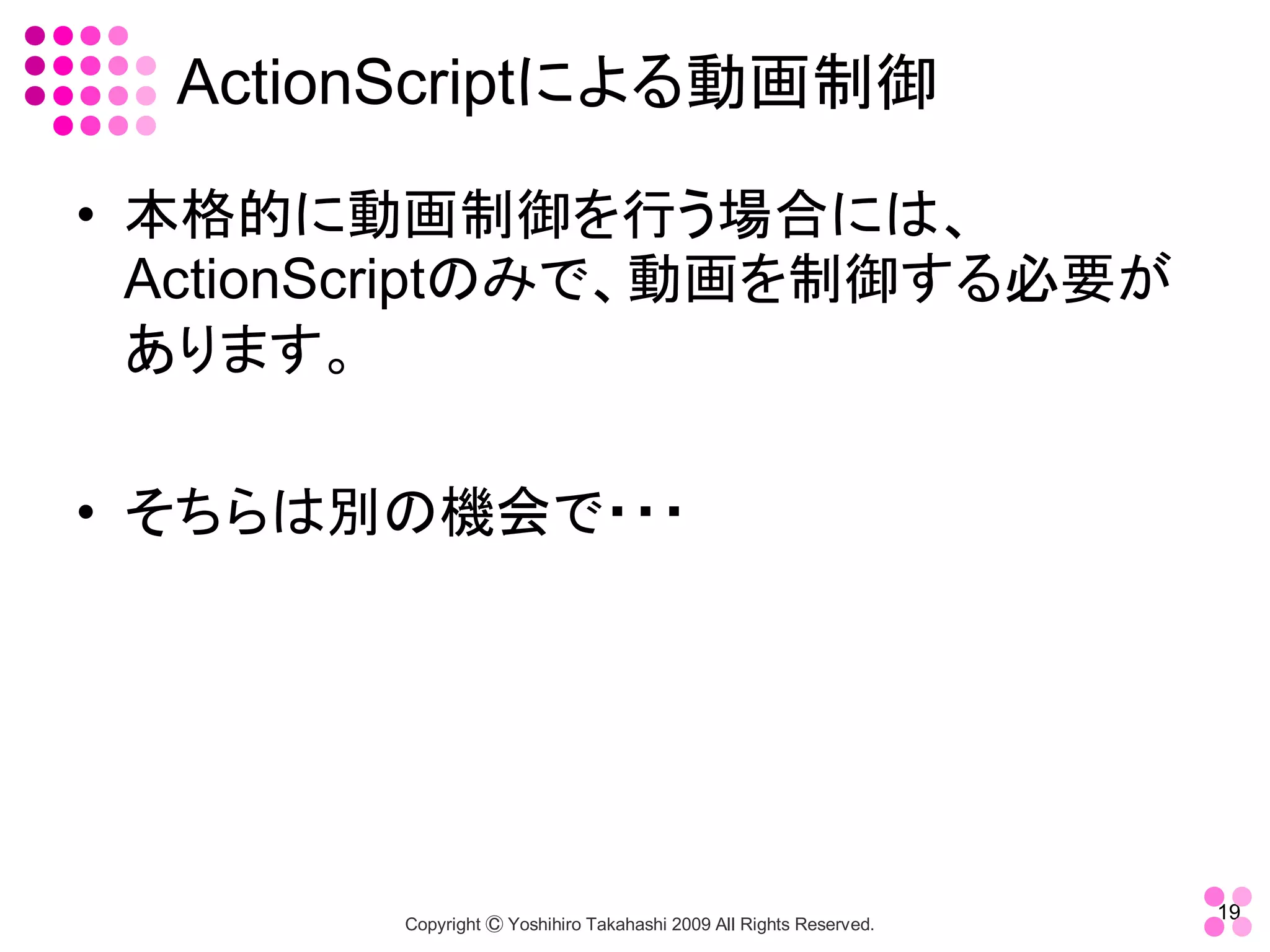 ActionScriptによる動画制御 

•  本格的に動画制御を行う場合には、 
   ActionScriptのみで、動画を制御する必要が
   あります。 

•  そちらは別の機会で・・・




                                                                     19 
        Copyright Ⓒ Yoshihiro Takahashi 2009 All Rights Reserved. 
 