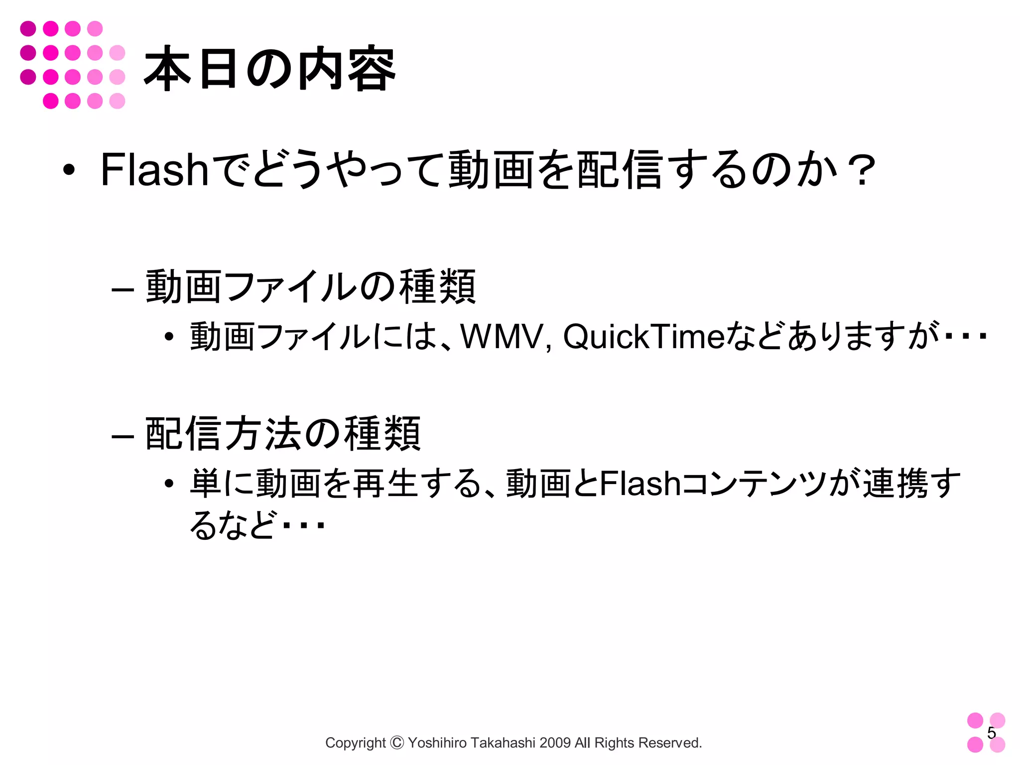 本日の内容 
•  Flashでどうやって動画を配信するのか？ 

 – 動画ファイルの種類 
   •  動画ファイルには、WMV, QuickTimeなどありますが・・・ 

 – 配信方法の種類 
   •  単に動画を再生する、動画とFlashコンテンツが連携す
      るなど・・・




                                                                       5 
          Copyright Ⓒ Yoshihiro Takahashi 2009 All Rights Reserved. 
 