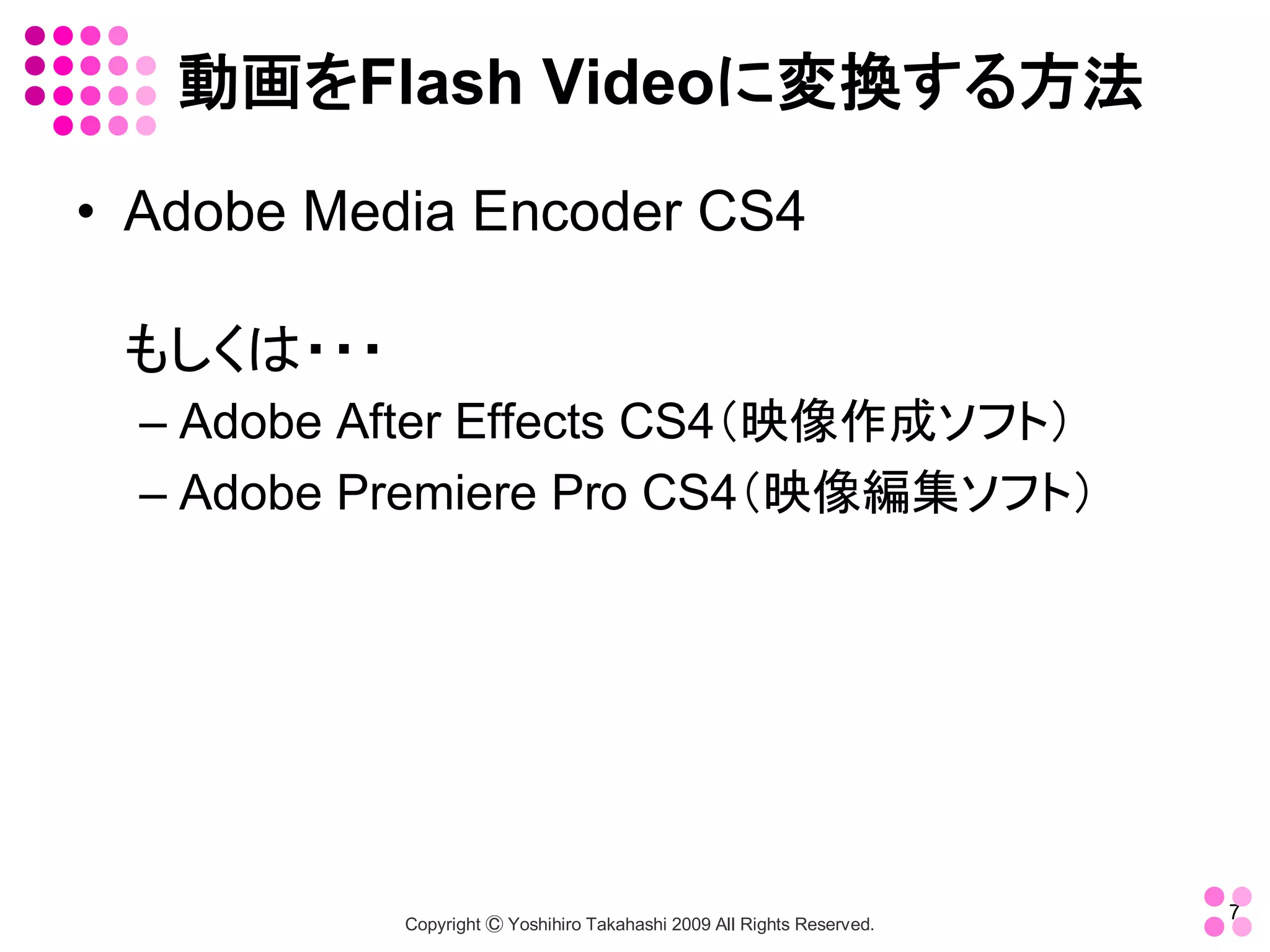 動画をFlash Videoに変換する方法 
•  Adobe Media Encoder CS4 

 もしくは・・・ 
  – Adobe After Effects CS4（映像作成ソフト） 
  – Adobe Premiere Pro CS4（映像編集ソフト）




                                                                         7 
            Copyright Ⓒ Yoshihiro Takahashi 2009 All Rights Reserved. 
 