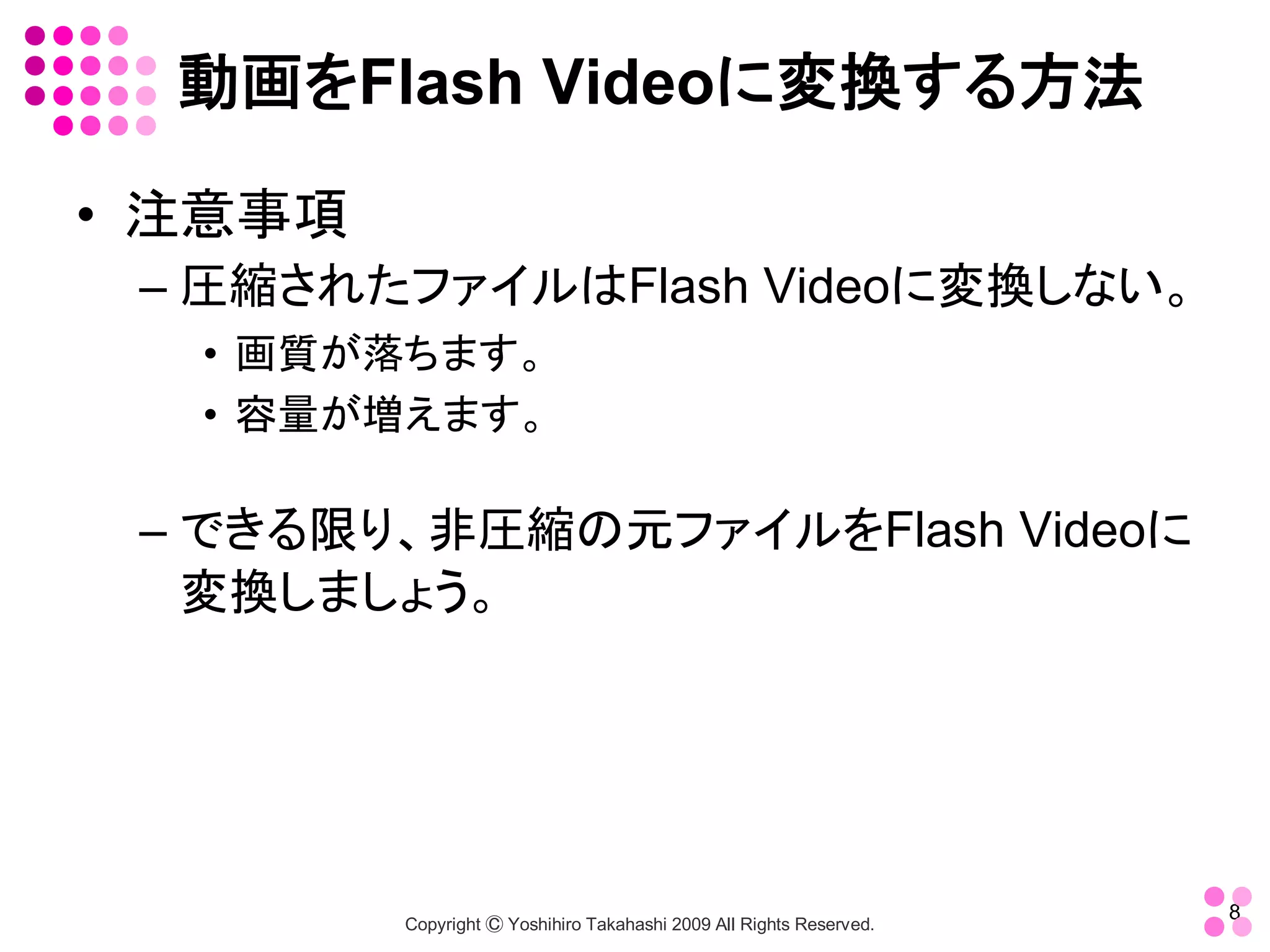 動画をFlash Videoに変換する方法 

•  注意事項 
 – 圧縮されたファイルはFlash Videoに変換しない。 
   •  画質が落ちます。 
   •  容量が増えます。 

 – できる限り、非圧縮の元ファイルをFlash Videoに
   変換しましょう。




                                                                        8 
           Copyright Ⓒ Yoshihiro Takahashi 2009 All Rights Reserved. 
 