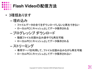 Flash Videoの配信方法 

•  3種類あります 
    – 埋め込み 
   •  ファイルデータの全てをダウンロードしないと再生できない 
   •  ローカルPCにキャッシュとしてデータ保存される 
 – プログレッシブ ダウンロード 
   •  動画ファイルを読み込み途中でも再生可能 
   •  ローカルPCにキャッシュとしてデータ保存される 

 – ストリーミング 
   •  専用サーバを利用して、ファイルを読み込みながら再生可能 
   •  ローカルPCにキャッシュとしてデータ保存されない



                                                                       11 
          Copyright Ⓒ Yoshihiro Takahashi 2009 All Rights Reserved. 
 