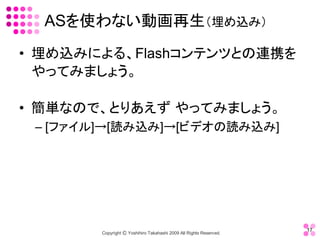 ASを使わない動画再生（埋め込み） 
•  埋め込みによる、Flashコンテンツとの連携を
   やってみましょう。 

•  簡単なので、とりあえず やってみましょう。 
 – [ファイル]→[読み込み]→[ビデオの読み込み]




                                                                     17 
        Copyright Ⓒ Yoshihiro Takahashi 2009 All Rights Reserved. 
 