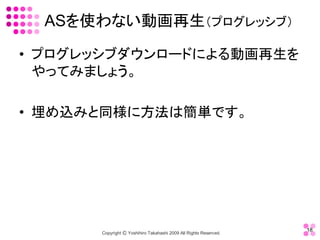 ASを使わない動画再生（プログレッシブ） 

•  プログレッシブダウンロードによる動画再生を
   やってみましょう。 

•  埋め込みと同様に方法は簡単です。




                                                                    18 
       Copyright Ⓒ Yoshihiro Takahashi 2009 All Rights Reserved. 
 