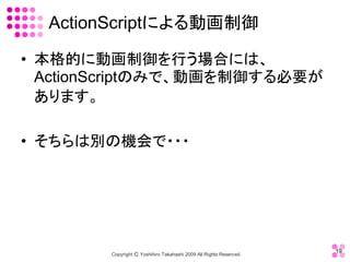 ActionScriptによる動画制御 

•  本格的に動画制御を行う場合には、 
   ActionScriptのみで、動画を制御する必要が
   あります。 

•  そちらは別の機会で・・・




                                                                     19 
        Copyright Ⓒ Yoshihiro Takahashi 2009 All Rights Reserved. 
 