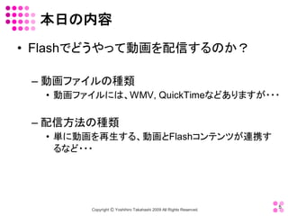 本日の内容 
•  Flashでどうやって動画を配信するのか？ 

 – 動画ファイルの種類 
   •  動画ファイルには、WMV, QuickTimeなどありますが・・・ 

 – 配信方法の種類 
   •  単に動画を再生する、動画とFlashコンテンツが連携す
      るなど・・・




                                                                       5 
          Copyright Ⓒ Yoshihiro Takahashi 2009 All Rights Reserved. 
 