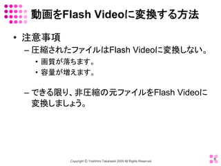 動画をFlash Videoに変換する方法 

•  注意事項 
 – 圧縮されたファイルはFlash Videoに変換しない。 
   •  画質が落ちます。 
   •  容量が増えます。 

 – できる限り、非圧縮の元ファイルをFlash Videoに
   変換しましょう。




                                                                        8 
           Copyright Ⓒ Yoshihiro Takahashi 2009 All Rights Reserved. 
 