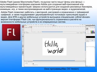 Adobe Flash (ранее Macromedia Flash), по-русски часто пишут флеш или флэш) — мультимедийная платформа компании Adobe для создания веб-приложений или мультимедийных презентаций. Широко используется для создания рекламных баннеров, анимации, игр, а также воспроизведения на веб-страницах видео- и аудиозаписей. Adobe Flash позволяет работать с векторной, растровой и ограниченно с трёхмерной графикой, а также поддерживает двунаправленную потоковую трансляцию аудио и видео. Для КПК и других мобильных устройств выпущена специальная «облегчённая» версия платформы Flash Lite, чья функциональность ограничена в расчёте на возможности мобильных устройств и их операционных систем. Окно программы(Mac OS Version) 