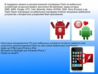 В поддержку проекта и распространение платформы Flash на мобильных устройствах на данный момент выступило 58 компаний, среди которых AMD, ARM, Google, HTC, Intel, Motorola, Nokia, NVIDIA, QNX, Sony Ericsson и др. Flash Player портирован на мобильную платформу Android, выпущены мобильные устройства с аппаратным ускорением flash-приложений. Некоторые производители ПО для мобильных устройств пытаются заменить или ограничить распространение Flash на свои новые мобильные платформы: Apple на HTML5 для iPhone и iPad Microsoft на Silverlight для Windows Phone 7 Oracle на JavaFX 