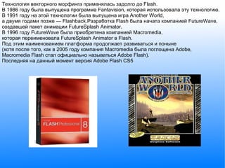 Технология векторного морфинга применялась задолго до Flash. В 1986 году была выпущена программа Fantavision, которая использовала эту технологию. В 1991 году на этой технологии была выпущена игра Another World, а двумя годами позже — Flashback.Разработка Flash была начата компанией FutureWave, создавшей пакет анимации FutureSplash Animator. В 1996 году FutureWave была приобретена компанией Macromedia, которая переименовала FutureSplash Animator в Flash. Под этим наименованием платформа продолжает развиваться и поныне (хотя после того, как в 2005 году компания Macromedia была поглощена Adobe, Macromedia Flash стал официально называться Adobe Flash). Последняя на данный момент версия Adobe Flash CS5 