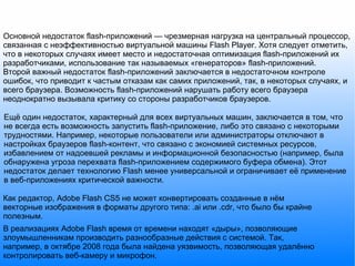 Основной недостаток flash-приложений — чрезмерная нагрузка на центральный процессор, связанная с неэффективностью виртуальной машины Flash Player. Хотя следует отметить, что в некоторых случаях имеет место и недостаточная оптимизация flash-приложений их разработчиками, использование так называемых «генераторов» flash-приложений. Второй важный недостаток flash-приложений заключается в недостаточном контроле ошибок, что приводит к частым отказам как самих приложений, так, в некоторых случаях, и всего браузера. Возможность flash-приложений нарушать работу всего браузера неоднократно вызывала критику со стороны разработчиков браузеров. Ещё один недостаток, характерный для всех виртуальных машин, заключается в том, что не всегда есть возможность запустить flash-приложение, либо это связано с некоторыми трудностями. Например, некоторые пользователи или администраторы отключают в настройках браузеров flash-контент, что связано с экономией системных ресурсов, избавлением от надоевшей рекламы и информационной безопасностью (например, была обнаружена угроза перехвата flash-приложением содержимого буфера обмена). Этот недостаток делает технологию Flash менее универсальной и ограничивает её применение в веб-приложениях критической важности. Как редактор, Adobe Flash CS5 не может конвертировать созданные в нём векторные изображения в форматы другого типа: .ai или .cdr, что было бы крайне полезным. В реализациях Adobe Flash время от времени находят «дыры», позволяющие злоумышленникам производить разнообразные действия с системой. Так, например, в октябре 2008 года была найдена уязвимость, позволяющая удалённо контролировать веб-камеру и микрофон. 