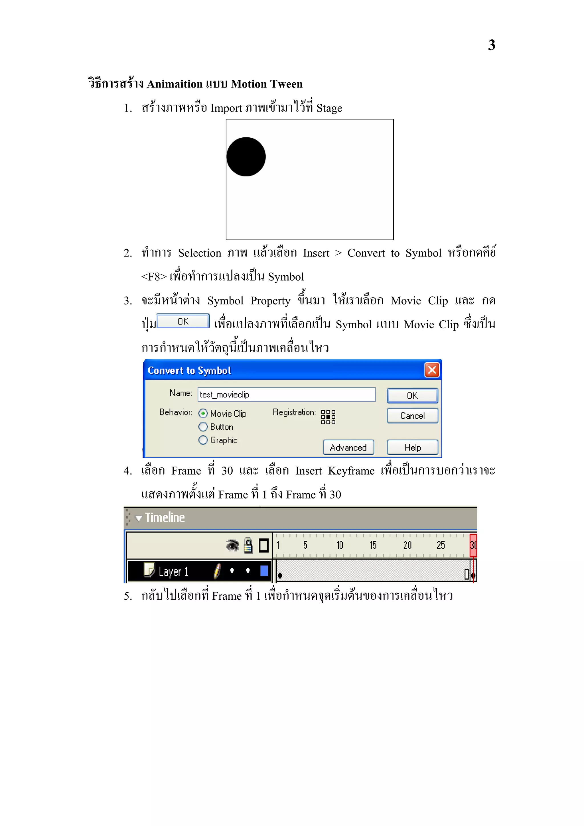 3

วิธีการสราง Animaition แบบ Motion Tween
        1. สรางภาพหรือ Import ภาพเขามาไวท่ี Stage




       2. ทําการ Selection ภาพ แลวเลือก Insert > Convert to Symbol หรือกดคีย
          <F8> เพื่อทําการแปลงเปน Symbol
       3. จะมีหนาตาง Symbol Property ขึ้นมา ใหเราเลือก Movie Clip และ กด
          ปุม           เพื่อแปลงภาพที่เลือกเปน Symbol แบบ Movie Clip ซึ่งเปน
          การกําหนดใหวัตถุนี้เปนภาพเคลื่อนไหว




       4. เลือก Frame ที่ 30 และ เลือก Insert Keyframe เพื่อเปนการบอกวาเราจะ
          แสดงภาพตั้งแต Frame ที่ 1 ถึง Frame ที่ 30




       5. กลับไปเลือกที่ Frame ที่ 1 เพื่อกําหนดจุดเริ่มตนของการเคลื่อนไหว
 
