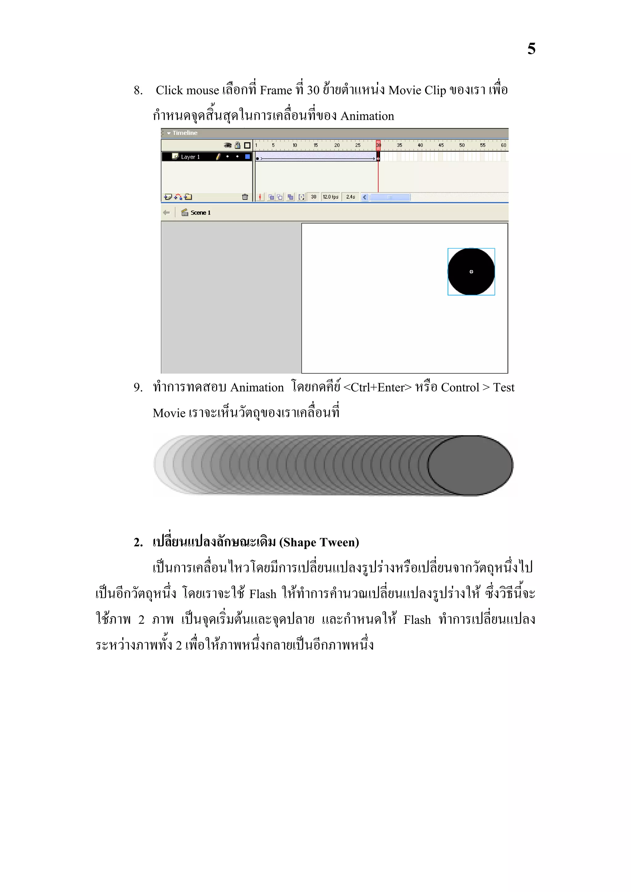 5

       8. Click mouse เลือกที่ Frame ที่ 30 ยายตําแหนง Movie Clip ของเรา เพื่อ
          กําหนดจุดสิ้นสุดในการเคลื่อนที่ของ Animation




       9. ทําการทดสอบ Animation โดยกดคีย <Ctrl+Enter> หรือ Control > Test
          Movie เราจะเห็นวัตถุของเราเคลื่อนที่




       2. เปลี่ยนแปลงลักษณะเดิม (Shape Tween)
           เปนการเคลื่อนไหวโดยมีการเปลี่ยนแปลงรูปรางหรือเปลี่ยนจากวัตถุหนึ่งไป
เปนอีกวัตถุหนึ่ง โดยเราจะใช Flash ใหทาการคํานวณเปลี่ยนแปลงรูปรางให ซึ่งวิธีนี้จะ
                                        ํ
ใชภาพ 2 ภาพ เปนจุดเริ่มตนและจุดปลาย และกําหนดให Flash ทําการเปลี่ยนแปลง
ระหวางภาพทั้ง 2 เพื่อใหภาพหนึ่งกลายเปนอีกภาพหนึ่ง
 