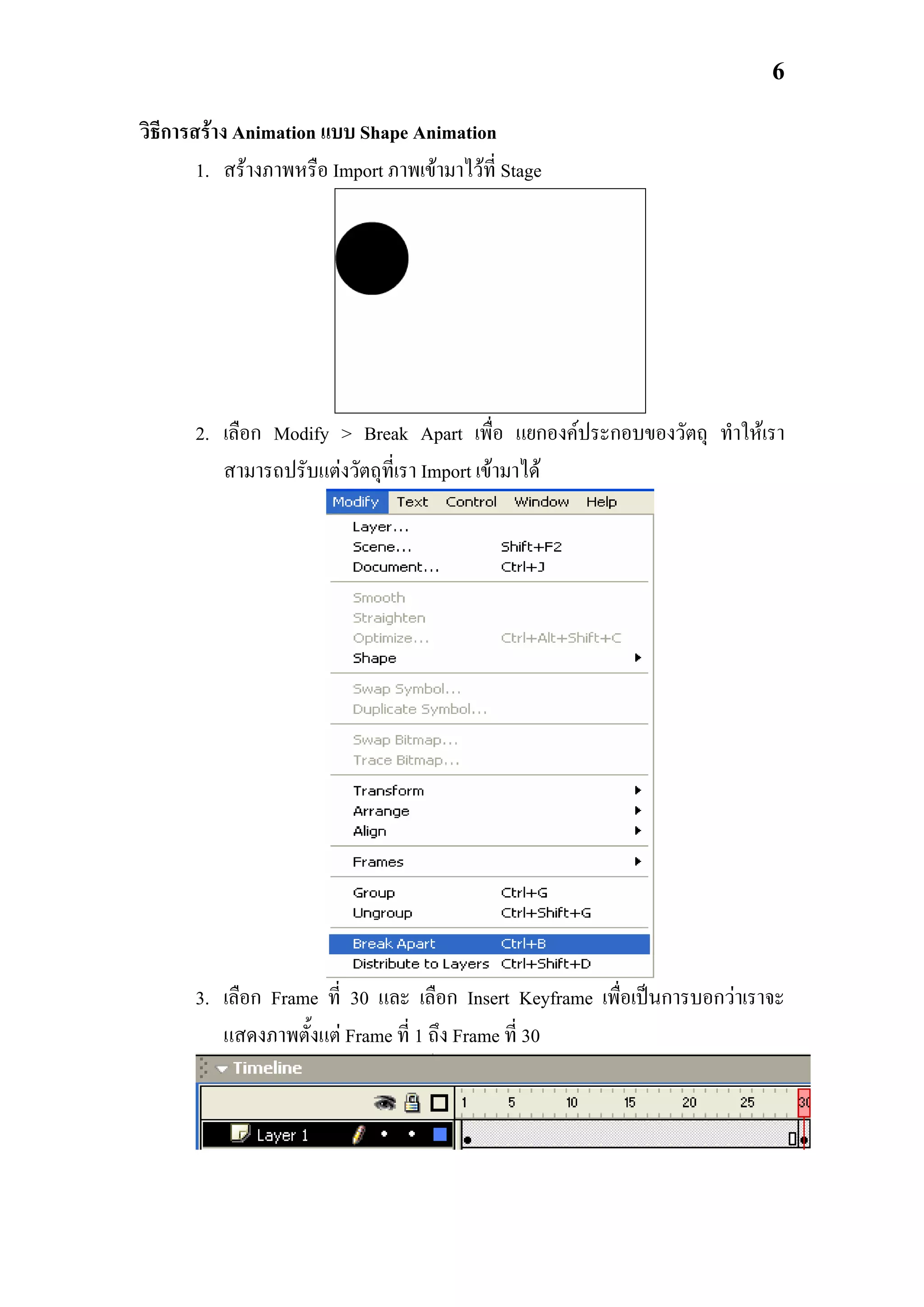 6

วิธีการสราง Animation แบบ Shape Animation
        1. สรางภาพหรือ Import ภาพเขามาไวท่ี Stage




       2. เลือก Modify > Break Apart เพื่อ แยกองคประกอบของวัตถุ ทําใหเรา
          สามารถปรับแตงวัตถุที่เรา Import เขามาได




       3. เลือก Frame ที่ 30 และ เลือก Insert Keyframe เพื่อเปนการบอกวาเราจะ
          แสดงภาพตั้งแต Frame ที่ 1 ถึง Frame ที่ 30
 
