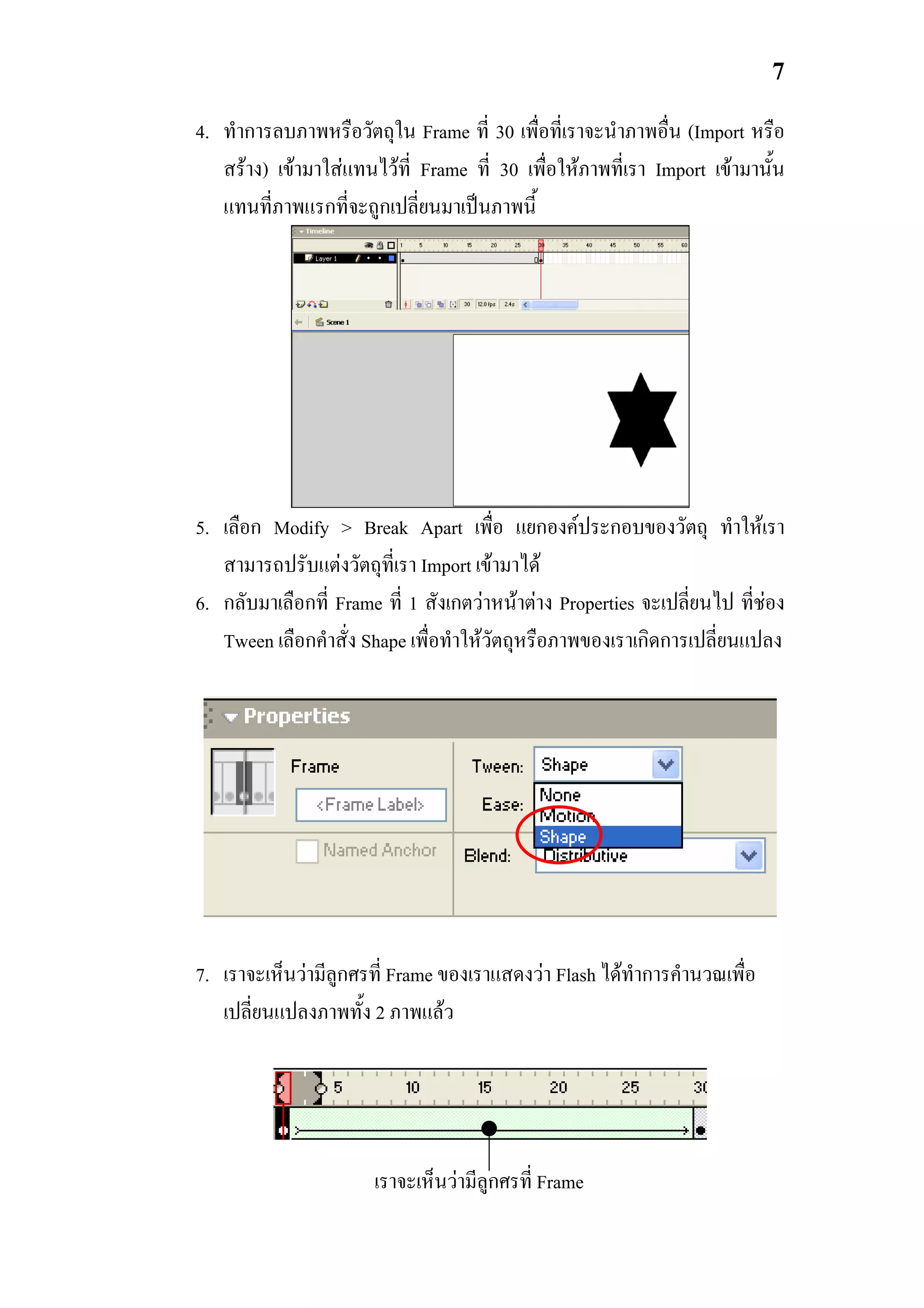 7

4. ทําการลบภาพหรือวัตถุใน Frame ที่ 30 เพื่อที่เราจะนําภาพอื่น (Import หรือ
   สราง) เขามาใสแทนไวที่ Frame ที่ 30 เพื่อใหภาพที่เรา Import เขามานั้น
   แทนที่ภาพแรกที่จะถูกเปลี่ยนมาเปนภาพนี้




5. เลือก Modify > Break Apart เพื่อ แยกองคประกอบของวัตถุ ทําใหเรา
   สามารถปรับแตงวัตถุที่เรา Import เขามาได
6. กลับมาเลือกที่ Frame ที่ 1 สังเกตวาหนาตาง Properties จะเปลี่ยนไป ที่ชอง
   Tween เลือกคําสั่ง Shape เพื่อทําใหวัตถุหรือภาพของเราเกิดการเปลี่ยนแปลง




7. เราจะเห็นวามีลูกศรที่ Frame ของเราแสดงวา Flash ไดทําการคํานวณเพื่อ
   เปลี่ยนแปลงภาพทั้ง 2 ภาพแลว




                       เราจะเห็นวามีลูกศรที่ Frame
 