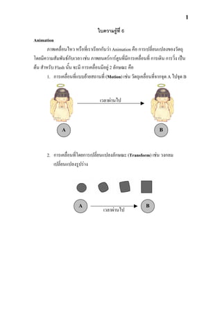 1

                                   ใบความรูที่ 6
Animation
        ภาพเคลื่อนไหว หรือที่เราเรียกกันวา Animation คือ การเปลี่ยนแปลงของวัตถุ
โดยมีความสัมพันธกับเวลา เชน ภาพยนตรการตูนที่มีการเคลื่อนที่ การเดิน การวิ่ง เปน
ตน สําหรับ Flash นั้น จะมี การเคลื่อนมีอยู 2 ลักษณะ คือ
        1. การเคลื่อนที่แบบยายสถานที่ (Motion) เชน วัตถุเคลื่อนที่จากจุด A ไปจุด B


                                    เวลาผานไป



               A                                                     B



       2. การเคลื่อนที่โดยการเปลียนแปลงลักษณะ (Transform) เชน วงกลม
                                 ่
          เปลี่ยนแปลงรูปราง




                        A                                    B
                                      เวลาผานไป
 