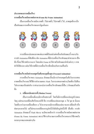 2

ประเภทของการเคลื่อนไหว
การเคลื่อนไหวชนิดภาพตอภาพ (Frame By Frame Animation)
        เปนการเคลื่อนไหวชนิด ภาพที่ 1 ไปภาพที่ 2 ไปภาพที่ 3 ไป...ภาพสุดทาย หรือ
เปนลักษณะการเคลื่อนไหวของการตูนนั่นเอง




          1             2           3              4             5           6



         การเปลี่ยนแปลงของภาพแตละภาพที่เรียงอยางตอเนื่องกันลักษณะนี้ เหมาะกับ
การทํา Animation ที่ซับซอน เชน Animation ที่มีการเคลื่อนไหวลักษณะทาทางมาก เปน
ตน ซึ่งจะใชภาพจํานวนมาก โดยแตละ Frame จะใสภาพในลักษณะทาทางตางๆ 1 ภาพ
ทําใหเสียเวลา แตจะใหภาพที่มการเคลื่อนไหวที่เหมือนกับความเปนจริง
                              ี

การเคลื่อนไหวชนิดกําหนดจุดเริ่มตนและจุดสิ้นสุด (Tweened Animation)
        การเคลื่อนไหวของ Animation ลักษณะนี้จะมีการกําหนดจุดเริ่มตนในการแสดง
ภาพเคลื่อนไหวและใชวิธีการคํานวณของ Flash ในการแสดงภาพตางๆโดยที่เราไมตอง   
ไปหาภาพมาเรียงตอกัน เราสามารถแบงการเคลื่อนไหวลักษณะนี้เปน 2 ลักษณะดวยกัน
คือ
        1. เปลี่ยนแปลงสถานที่ (Motion Tween)
           เปนการเคลื่อนที่แบบมีการยายสถานที่ โดยไมมการเปลี่ยนแปลงรูปรางของ
                                                       ี
วัตถุ แตสามารถเปลี่ยนสีหรือขนาดได คือ การเปลี่ยนแปลงจากจุด A ไป จุด B นั่นเอง
โดยที่ระหวางการเคลื่อนที่จาก A ไป B สามารถมีการเปลี่ยนแปลง ขนาด เปลี่ยนสี หรือ
คอยๆจางหายไป แตไมสามารถเปลี่ยนจากรูปหนึ่งไปยังอีกรูปหนึ่งได เปนตน การทํา
Animation ลักษณะนี้ Flash Movie จะมีขนาดเล็กกวา การเคลื่อนไหวชนิดภาพตอภาพ
(Frame By Frame Animation) เพราะใชการคํานวณการเคลื่อนไหวแทนการใชภาพจริง
หลายๆภาพมาแสดงตอๆกัน
 