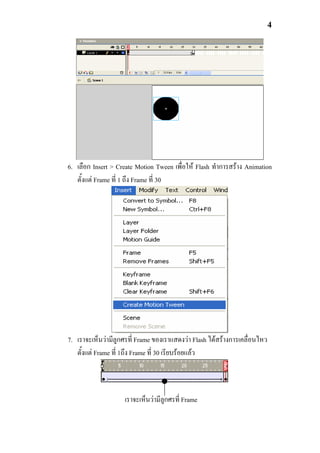 4




6. เลือก Insert > Create Motion Tween เพื่อให Flash ทําการสราง Animation
   ตั้งแต Frame ที่ 1 ถึง Frame ที่ 30




7. เราจะเห็นวามีลูกศรที่ Frame ของเราแสดงวา Flash ไดสรางการเคลื่อนไหว
   ตั้งแต Frame ที่ 1ถึง Frame ที่ 30 เรียบรอยแลว



                    เราจะเห็นวามีลูกศรที่ Frame
 