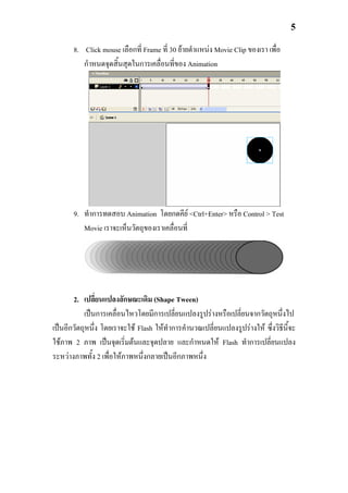 5

       8. Click mouse เลือกที่ Frame ที่ 30 ยายตําแหนง Movie Clip ของเรา เพื่อ
          กําหนดจุดสิ้นสุดในการเคลื่อนที่ของ Animation




       9. ทําการทดสอบ Animation โดยกดคีย <Ctrl+Enter> หรือ Control > Test
          Movie เราจะเห็นวัตถุของเราเคลื่อนที่




       2. เปลี่ยนแปลงลักษณะเดิม (Shape Tween)
           เปนการเคลื่อนไหวโดยมีการเปลี่ยนแปลงรูปรางหรือเปลี่ยนจากวัตถุหนึ่งไป
เปนอีกวัตถุหนึ่ง โดยเราจะใช Flash ใหทาการคํานวณเปลี่ยนแปลงรูปรางให ซึ่งวิธีนี้จะ
                                        ํ
ใชภาพ 2 ภาพ เปนจุดเริ่มตนและจุดปลาย และกําหนดให Flash ทําการเปลี่ยนแปลง
ระหวางภาพทั้ง 2 เพื่อใหภาพหนึ่งกลายเปนอีกภาพหนึ่ง
 