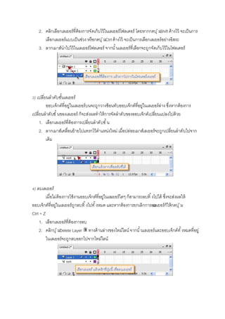 2. คลิกเลือกเลเยอร์ทีต้องการจัดเก็บไว้ในเลเยอร์โฟลเดอร์ โดยหากกดปุ่มShift ค้างไว้ จะเป็นการ
เลือกเลเยอร์แบบเป็นช่วง หรือกดปุ่มCtrl ค้างไว้ จะเป็นการเลือกเลเยอร์อย่างอิสระ
3. ลากเมาส์นําไปไว้ในเลเยอร์โฟลเดอร์ จากนั นเลเยอร์ทีเลือกจะถูกจัดเก็บไว้ในโฟลเดอร์
) เปลียนลําดับชันเลเยอร์
ออบเจ็กต์ทีอยู่ในเลเยอร์บนจะถูกวางซ้อนทับออบเจ็กต์ทีอยู่ในเลเยอร์ล่าง ซึงหากต้องการ
เปลียนลําดับชั นของเลเยอร์ ก็จะส่งผลทําให้การจัดลําดับของออบเจ็กต์เปลียนแปลงไปด้วย
1. เลือกเลเยอร์ทีต้องการเปลียนลําดับชั น
2. ลากเมาส์เคลือนย้ายไปแทรกไว้ตําแหน่งใหม่ เมือปล่อยเมาส์เลเยอร์จะถูกเปลียนลําดับไปจาก
เดิม
) ลบเลเยอร์
เมือไม่ต้องการใช้งานออบเจ็กต์ทีอยู่ในเลเยอร์ใดๆ ก็สามารถลบทิ งไปได้ ซึงจะส่งผลให้
ออบเจ็กต์ทีอยู่ในเลเยอร์ถูกลบทิ งไปทั งหมด และหากต้องการยกเลิกการลบเลเยอร์ก็ให้กดปุ่ม
Ctrl + Z
1. เลือกเลเยอร์ทีต้องการลบ
2. คลิกปุ่มDelete Layer ทางด้านล่างของไทม์ไลน์ จากนั นเลเยอร์และออบเจ็กต์ทั งหมดทีอยู่
ในเลเยอร์จะถูกลบออกไปจากไทม์ไลน์
 