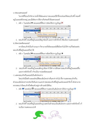 ) ซ่อน/แสดงเลเยอร์
ในกรณีทีไม่แน่ใจก็สามารถสังให้ซ่อนแทนการลบเลเยอร์ได้ ซึงจะส่งผลให้ออบเจ็กต์ทั งหมดที
อยู่ในเลเยอร์ยังคงอยู่ และเมือต้องการใช้งานจึงค่อยสังให้แสดงเลเยอร์
1. คลิก ในคอลัมน์ ของเลเยอร์ทีต้องการซ่อนให้ปรากฏเป็นรูป
2. ออบเจ็กต์ทั งหมดทีอยู่ในเลเยอร์จะถูกซ่อนไว้ และหากคลิกอีกครั งก็จะเป็นการแสดงเลเยอร์
6) ล็อค/ปลดล็อคเลเยอร์
หากมีออบเจ็กต์เป็นจํานวนมากก็สามารถสังล็อคเลเยอร์เพือป้ องกันไม่ให้การแก้ไขส่งผลต่อ
ออบเจ็กต์ทีอยู่ในเลเยอร์ใดๆ ได้
1. คลิก ในคอลัมน์ ของเลเยอร์ทีต้องการล็อคให้ปรากฏเป็นรูป
2. ออบเจ็กต์ทั งหมดทีอยู่ในเลเยอร์จะถูกล็อค ทําให้ทํางานได้เฉพาะออบเจ็กต์ทีอยู่ในเลเยอร์อืน
และหากคลิกอีกครั ง ก็จะเป็นการปลดล็อคเลเยอร์
) แสดงออบเจ็กต์ในเลเยอร์เป็นเส้นโครงร่าง
โดยปกติเมือสร้างเลเยอร์จะมีสีของเส้นโครงร่างทีแตกต่างกันไป ซึงการแสดงออบเจ็กต์ใน
ลักษณะเส้นโครงร่างจะช่วยให้เห็นความแตกต่างของออบเจ็กต์ทีอยู่ในแต่ล่ะเลเยอร์ อีกทั งยังสามารถ
ตรวจสอบว่ามีออบเจ็กต์ใดซ้อนทับอยู่ทางด้านหลังได้ด้วย
1. คลิก ในคอลัมน์ ของเลเยอร์ทีต้องการแสดงเป็นเส้นโครงร่างให้ปรากฏเป็นรูป
2. ออบเจ็กต์ทั งหมดทีอยู่ในเลเยอร์จะถูกแสดงในลักษณะเป็นเส้นโครงร่าง และหากคลิกอีกครั ง ก็
จะเป็นการแสดงแบบปกติ
 