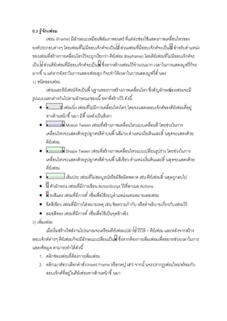 6. รู้จักเฟรม
เฟรม (Frame) มีลักษณะเหมือนฟิล์มภาพยนตร์ ทีแต่ล่ะช่องใช้แสดงภาพเคลือนไหวของ
องค์ประกอบต่างๆ โดยเฟรมทีไม่มีออบเจ็กต์จะเป็น ส่วนเฟรมทีมีออบเจ็กต์จะเป็น สําหรับตําแหน่ง
ของเฟรมทีสร้างการเคลือนไหวไว้จะถูกเรียกว่า คีย์เฟรม (Keyframe) โดยคีย์เฟรมทีไม่มีออบเจ็กต์จะ
เป็น ส่วนคีย์เฟรมทีมีออบเจ็กต์จะเป็น ซึงหากสร้างเฟรมไว้จํานวนมาก เวลาในการแสดงมูฟวีก็จะ
มากขึ น แต่หากอัตราในการแสดงเฟรมสูง ก็จะทําให้เวลาในการแสดงมูฟวีสั นลง
) ชนิดของเฟรม
เฟรมและคีย์เฟรม์จัดเป็นพื นฐานของการสร้างภาพเคลือนไหว ซึงสัญลักษณ์ของเฟรมจะมี
รูปแบบแตกต่างกันไปตามลักษณะของเนื อหาทีสร้างไว้ ดังนี
 เฟรมนิง เฟรมทีไม่มีการเคลือนไหวใดๆ โดยจะแสดงออบเจ็กต์ของคีย์เฟรมทีอยู่
ทางด้านหน้าขึ นมา มีพื นหลังเป็นสีเทา
 Motion Tween เฟรมทีสร้างภาพเคลือนไหวแบบเคลือนที โดยช่วงในการ
เคลือนไหวจะแสดงด้วยรูปลูกศรสีดําบนพื นสีม่วง ตําแหน่งเริมต้นและสิ นสุดจะแสดงด้วย
คีย์เฟรม
 Shape Tween เฟรมทีสร้างภาพเคลือนไหวแบบเปลียนรูปร่าง โดยช่วงในการ
เคลือนไหวจะแสดงด้วยรูปลูกศรสีดําบนพื นสีเขียว ตําแหน่งเริมต้นและสิ นสุดจะแสดงด้วย
คีย์เฟรม
 เส้นประ เฟรมทีไม่สมบูรณ์หรือมีข้อผิดพลาด เช่น คีย์เฟรมสิ นสุดถูกลบไป
 ตัวอักษรa เฟรมทีมีการเขียน ActionScript ไว้ทีพาเนล Actions
 ธงสีแดง เฟรมทีมีการตั งชือเพือใช้ระบุตําแหน่งแทนหมายเลขเฟรม
 ขีดสีเขียว เฟรมทีมีการใส่หมายเหตุ เช่น ข้อความกํากับ หรือคําอธิบายเกียวกับเฟรมไว้
 สมอสีทอง เฟรมทีมีการตั งชือเพือใช้เป็นจุดอ้างอิง
) เพิมเฟรม
เมือเริมสร้างไฟล์งานโปรแกรมจะเตรียมคีย์เฟรมเปล่า ไว้ให้ คีย์เฟรม และหลังจากสร้าง
ออบเจ็กต์ต่างๆ คีย์เฟรมก็จะมีลักษณะเปลียนเป็น ซึงหากต้องการเพิมเฟรมเพือขยายช่วงเวลาในการ
แสดงข้อมูล สามารถทําได้ดังนี
1. คลิกช่องเฟรมทีต้องการเพิมเฟรม
2. คลิกเมาส์ขวาเลือกคําสังInsert Frame หรือกดปุ่มF5 จากนั นจะปรากฏเฟรมใหม่พร้อมกับ
ออบเจ็กต์ทีอยู่ในคีย์เฟรมทางด้านหน้าขึ นมา
 