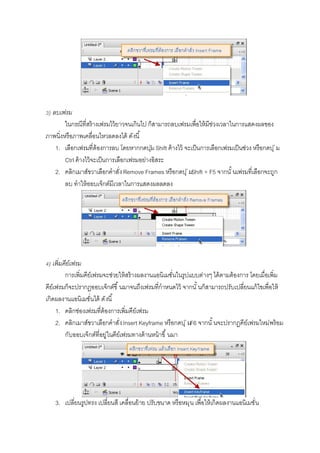 ) ลบเฟรม
ในกรณีทีสร้างเฟรมไว้ยาวจนเกินไป ก็สามารถลบเฟรมเพือให้มีช่วงเวลาในการแสดงผลของ
ภาพนิงหรือภาพเคลือนไหวลดลงได้ ดังนี
1. เลือกเฟรมทีต้องการลบ โดยหากกดปุ่ม Shift ค้างไว้ จะเป็นการเลือกเฟรมเป็นช่วง หรือกดปุ่ม
Ctrl ค้างไว้จะเป็นการเลือกเฟรมอย่างอิสระ
2. คลิกเมาส์ขวาเลือกคําสังRemove Frames หรือกดปุ่มShift + F5 จากนั นเฟรมทีเลือกจะถูก
ลบ ทําให้ออบเจ็กต์มีเวลาในการแสดงผลลดลง
) เพิมคีย์เฟรม
การเพิมคีย์เฟรมจะช่วยให้สร้างผลงานแอนิเมชันในรูปแบบต่างๆ ได้ตามต้องการ โดยเมือเพิม
คีย์เฟรมก็จะปรากฏออบเจ็กต์ขึ นมาจนถึงเฟรมทีกําหนดไว้ จากนั นก็สามารถปรับเปลียนแก้ไขเพือให้
เกิดผลงานแอนิเมชันได้ ดังนี
1. คลิกช่องเฟรมทีต้องการเพิมคีย์เฟรม
2. คลิกเมาส์ขวาเลือกคําสังInsert Keyframe หรือกดปุ่มF6 จากนั นจะปรากฏคีย์เฟรมใหม่พร้อม
กับออบเจ็กต์ทีอยู่ในคีย์เฟรมทางด้านหน้าขึ นมา
3. เปลียนรูปทรง เปลียนสี เคลือนย้าย ปรับขนาด หรือหมุน เพือให้เกิดผลงานแอนิเมชัน
 