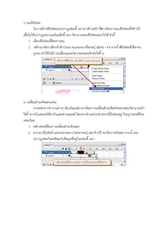 ) ลบคีย์เฟรม
ในการสร้างคีย์เฟรมจะปรากฏเฟรมขึ นมาทางด้านหน้า ซึงหากต้องการลบคีย์เฟรมทีสร้างไว้
เพือไม่ให้ปรากฏผลงานแอนิเมชันขึ นมา ก็สามารถลบคีย์เฟรมออกไปได้ ดังนี
1. เลือกคีย์เฟรมทีต้องการลบ
2. คลิกเมาส์ขวาเลือกคําสังClear Keyframe หรือกดปุ่มShift + F6 จากนั นคีย์เฟรมทีเลือกจะ
ถูกลบ ทําให้ไม่มีการเปลียนแปลงใดๆ ของออบเจ็กต์เกิดขึ น
) เคลือนย้าย/คัดลอกเฟรม
ภายหลังจากทํางานต่างๆ เรียบร้อยแล้ว หากต้องการเคลือนย้ายหรือคัดลอกเฟรมก็สามารถทํา
ได้ทั งภายในเลเยอร์เดียวกันและต่างเลเยอร์ โดยหากตําแหน่งปลายทางทีมีเฟรมอยู่ ก็จะถูกแทนทีด้วย
เฟรมใหม่
1. คลิกเฟรมทีต้องการเคลือนย้าย/คัดลอก
2. ลากเมาส์ไปยังตําแหน่งปลายทาง โดยหากดปุ่มAlt ค้างไว้ จะเป็นการคัดลอก จากนั นจะ
ปรากฏเฟรมใหม่พร้อมกับข้อมูลทีอยู่ในเฟรมขึ นมา
 