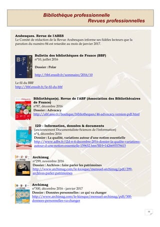 Bibliothèque professionnelle
Revues professionnelles
10
Arabesques. Revue de l'ABES
Le Comité de rédaction de la Revue Arabesques informe ses fidèles lecteurs que la
parution du numéro 84 est retardée au mois de janvier 2017.
Bulletin des bibliothèques de France (BBF)
n°10, juillet 2016
Dossier : Polar
http://bbf.enssib.fr/sommaire/2016/10
Le fil du BBF
http://bbf.enssib.fr/le-fil-du-bbf
Bibliothèque(s). Revue de l'ABF (Association des Bibliothécaires
de France)
n°87, décembre 2016
Dossier : Advocacy
http://abf.asso.fr/boutique/bibliotheques/46-advocacy-version-pdf.html
I2D - Information, données & documents
(anciennement Documentaliste-Sciences de l'information)
n°4, décembre 2016
Dossier : La qualité, variations autour d'une notion essentielle
http://www.adbs.fr/i2d-n-4-decembre-2016-dossier-la-qualite-variations-
autour-d-une-notion-essentielle-159652.htm?RH=1426693578415
Archimag
n°299, novembre 2016
Dossier : Archives : faire parler les patrimoines
http://www.archimag.com/le-kiosque/mensuel-archimag/pdf/299-
archives-parler-patrimoines
Archimag
n°300, décembre 2016 - janvier 2017
Dossier : Données personnelles : ce qui va changer
http://www.archimag.com/le-kiosque/mensuel-archimag/pdf/300-
donnees-personnelles-va-changer
 